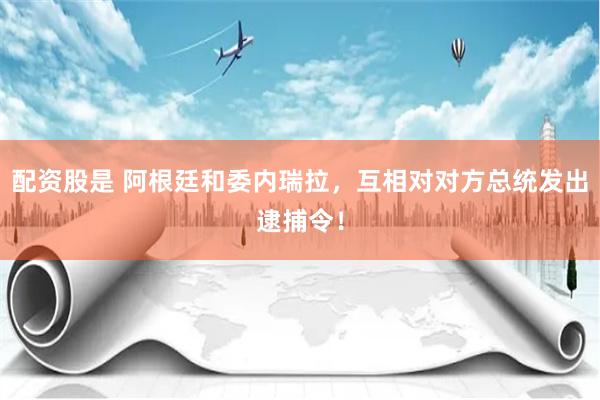 配资股是 阿根廷和委内瑞拉，互相对对方总统发出逮捕令！