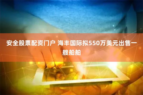 安全股票配资门户 海丰国际拟550万美元出售一艘船舶