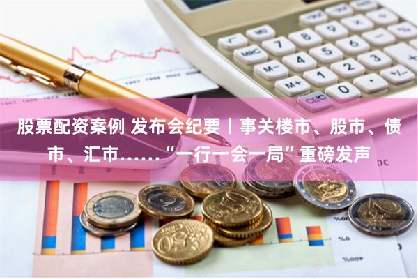 股票配资案例 发布会纪要丨事关楼市、股市、债市、汇市……“一行一会一局”重磅发声