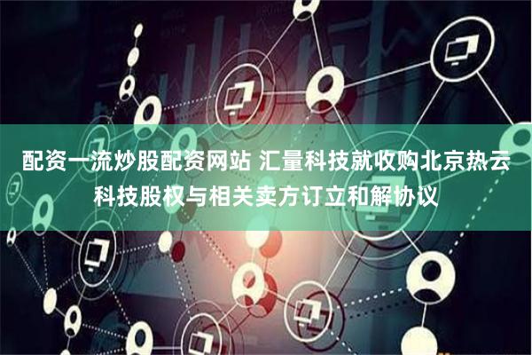 配资一流炒股配资网站 汇量科技就收购北京热云科技股权与相关卖方订立和解协议