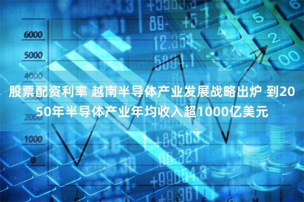 股票配资利率 越南半导体产业发展战略出炉 到2050年半导体产业年均收入超1000亿美元