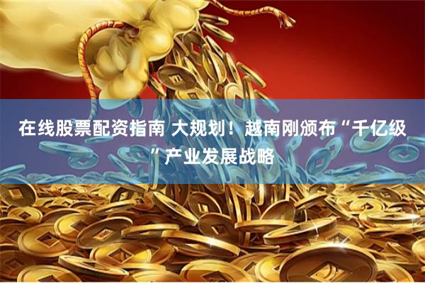 在线股票配资指南 大规划！越南刚颁布“千亿级”产业发展战略