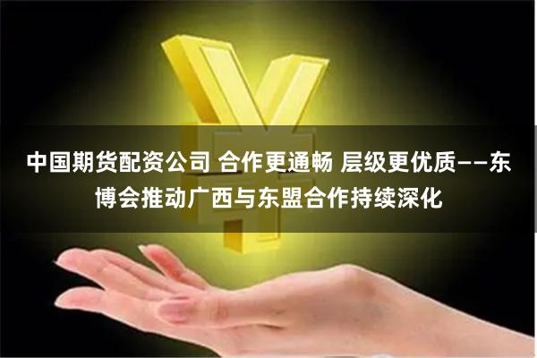中国期货配资公司 合作更通畅 层级更优质——东博会推动广西与东盟合作持续深化