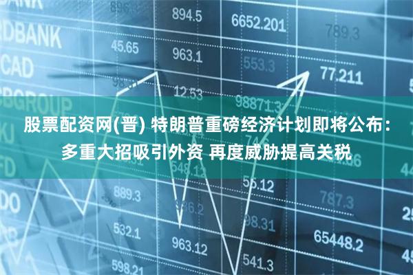 股票配资网(晋) 特朗普重磅经济计划即将公布：多重大招吸引外资 再度威胁提高关税