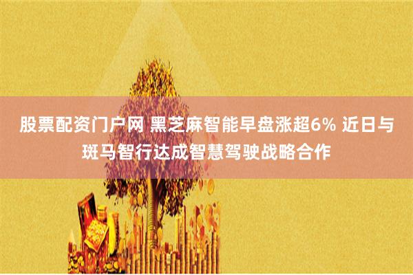 股票配资门户网 黑芝麻智能早盘涨超6% 近日与斑马智行达成智慧驾驶战略合作