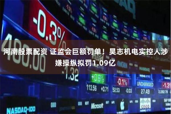 河南股票配资 证监会巨额罚单！昊志机电实控人涉嫌操纵拟罚1.09亿