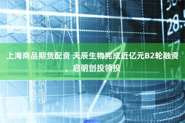 上海商品期货配资 天辰生物完成近亿元B2轮融资，启明创投领投