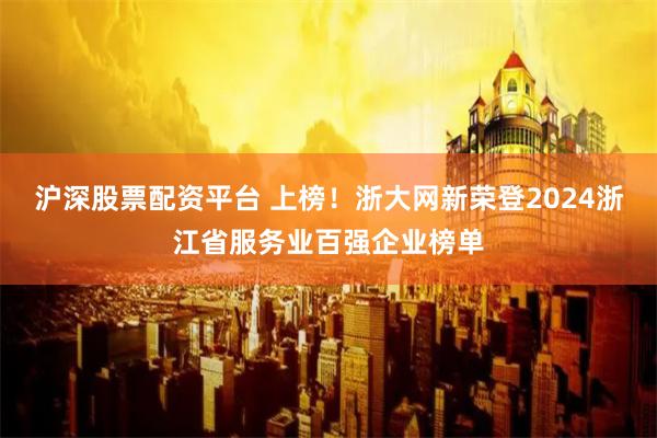 沪深股票配资平台 上榜！浙大网新荣登2024浙江省服务业百强企业榜单