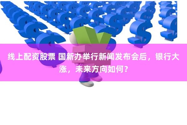 线上配资股票 国新办举行新闻发布会后，银行大涨，未来方向如何？