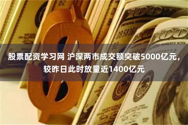 股票配资学习网 沪深两市成交额突破5000亿元，较昨日此时放量近1400亿元
