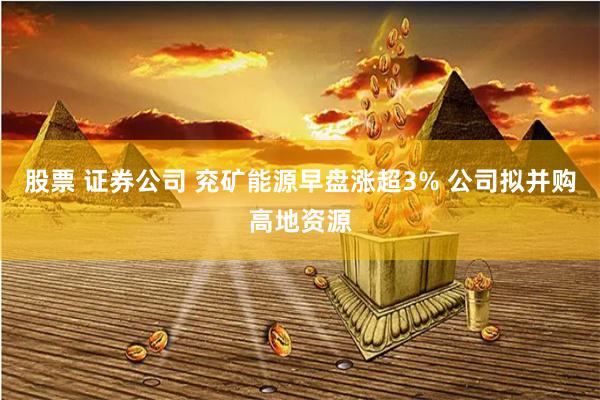 股票 证券公司 兖矿能源早盘涨超3% 公司拟并购高地资源