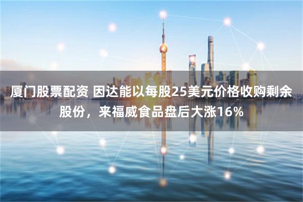 厦门股票配资 因达能以每股25美元价格收购剩余股份，来福威食品盘后大涨16%