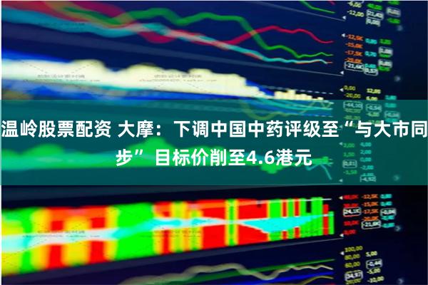温岭股票配资 大摩：下调中国中药评级至“与大市同步” 目标价削至4.6港元
