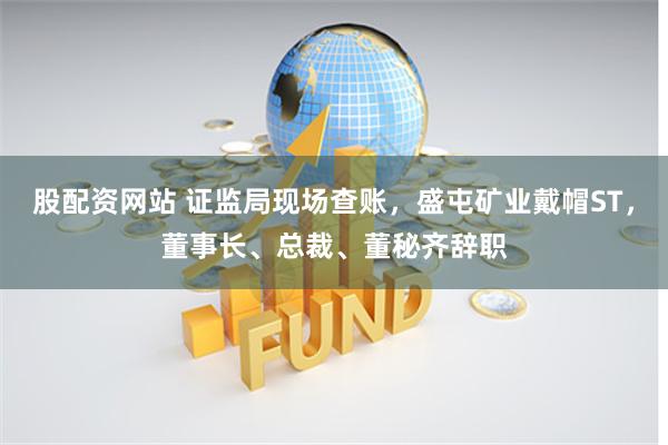 股配资网站 证监局现场查账，盛屯矿业戴帽ST，董事长、总裁、董秘齐辞职