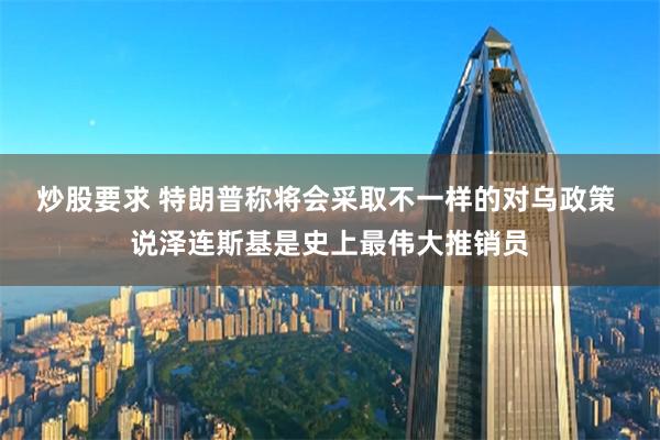 炒股要求 特朗普称将会采取不一样的对乌政策 说泽连斯基是史上最伟大推销员