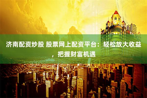 济南配资炒股 股票网上配资平台：轻松放大收益，把握财富机遇