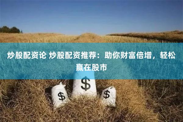 炒股配资论 炒股配资推荐：助你财富倍增，轻松赢在股市