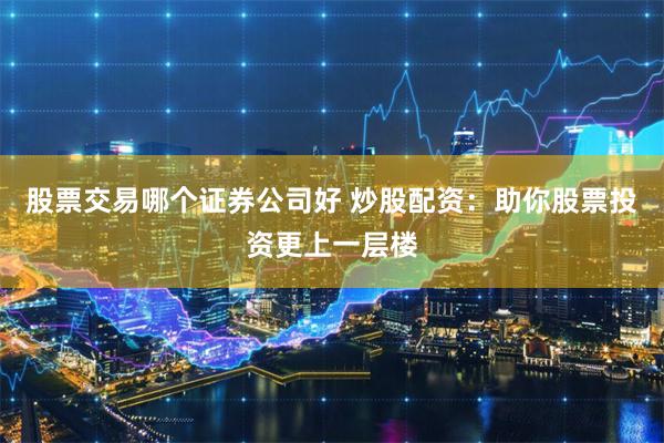 股票交易哪个证券公司好 炒股配资：助你股票投资更上一层楼