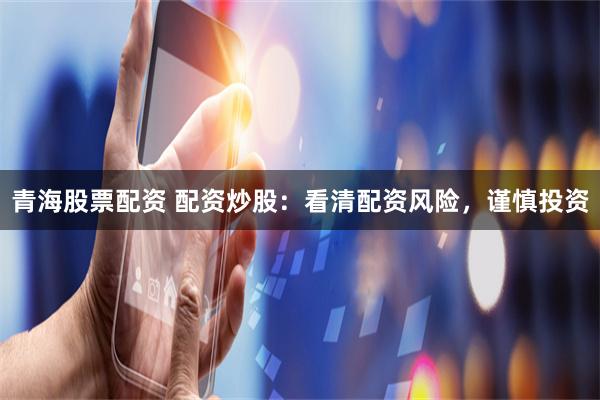 青海股票配资 配资炒股：看清配资风险，谨慎投资