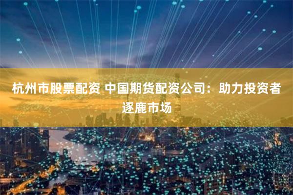杭州市股票配资 中国期货配资公司：助力投资者逐鹿市场