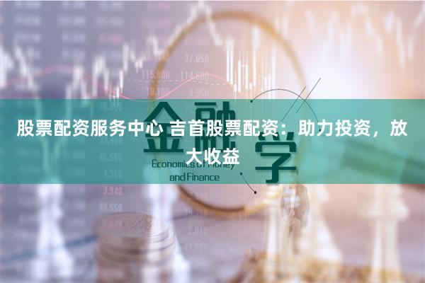股票配资服务中心 吉首股票配资：助力投资，放大收益