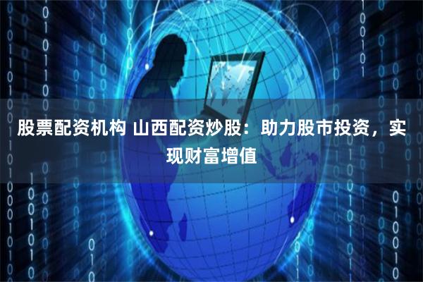股票配资机构 山西配资炒股：助力股市投资，实现财富增值