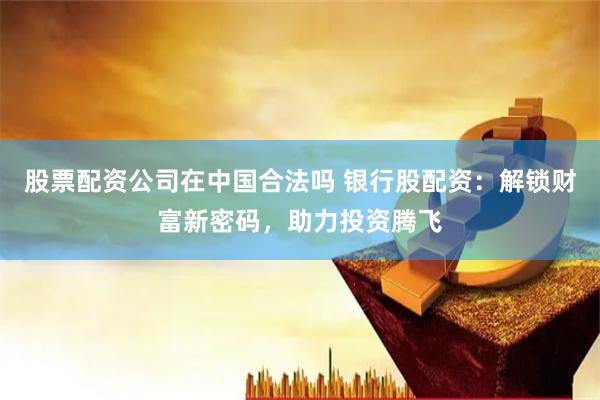 股票配资公司在中国合法吗 银行股配资：解锁财富新密码，助力投资腾飞
