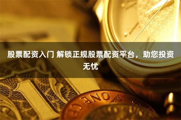 股票配资入门 解锁正规股票配资平台，助您投资无忧