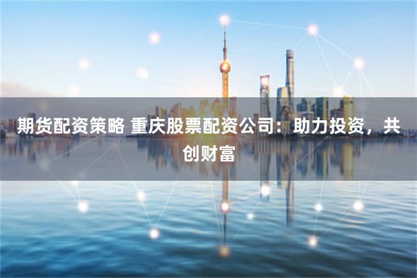期货配资策略 重庆股票配资公司：助力投资，共创财富