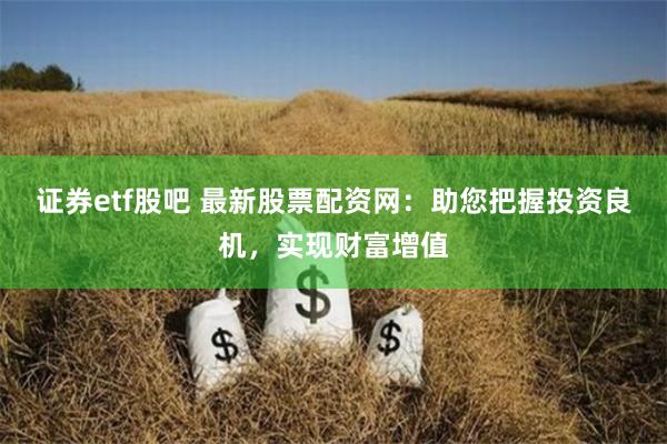 证券etf股吧 最新股票配资网：助您把握投资良机，实现财富增值