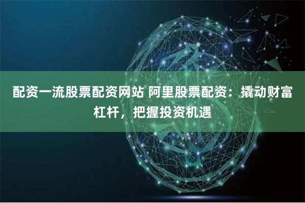 配资一流股票配资网站 阿里股票配资：撬动财富杠杆，把握投资机遇