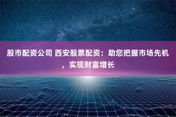 股市配资公司 西安股票配资：助您把握市场先机，实现财富增长