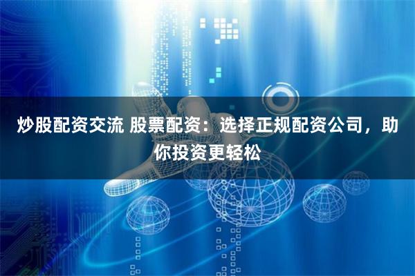 炒股配资交流 股票配资：选择正规配资公司，助你投资更轻松