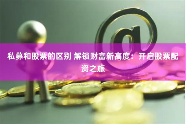 私募和股票的区别 解锁财富新高度：开启股票配资之旅
