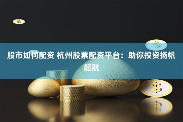 股市如何配资 杭州股票配资平台：助你投资扬帆起航