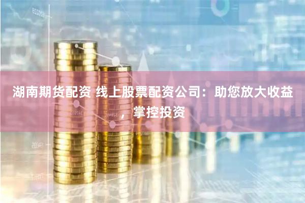 湖南期货配资 线上股票配资公司：助您放大收益，掌控投资