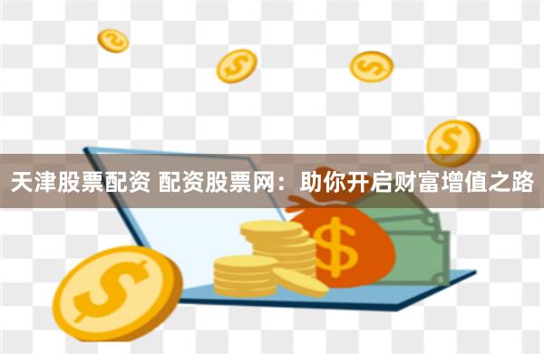 天津股票配资 配资股票网：助你开启财富增值之路