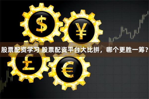 股票配资学习 股票配资平台大比拼，哪个更胜一筹？