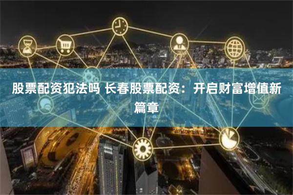 股票配资犯法吗 长春股票配资：开启财富增值新篇章